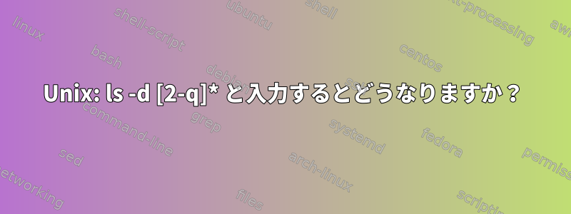 Unix: ls -d [2-q]* と入力するとどうなりますか？