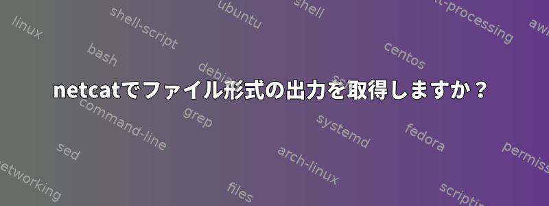 netcatでファイル形式の出力を取得しますか？