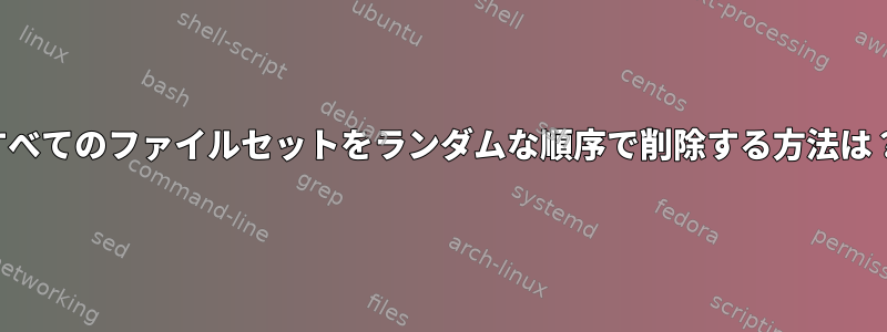 すべてのファイルセットをランダムな順序で削除する方法は？