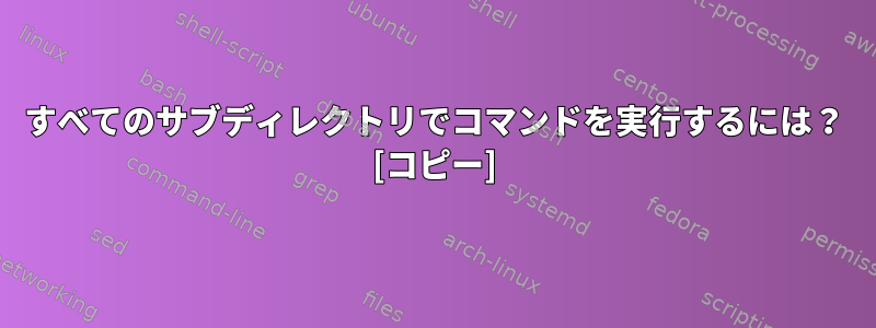 すべてのサブディレクトリでコマンドを実行するには？ [コピー]