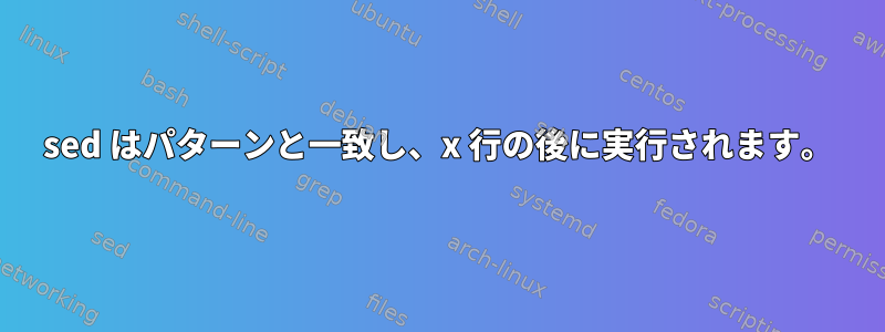 sed はパターンと一致し、x 行の後に実行されます。