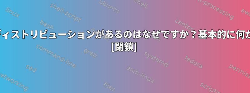 さまざまな種類のLinuxディストリビューションがあるのはなぜですか？基本的に何がそれらを独特にするか。 [閉鎖]