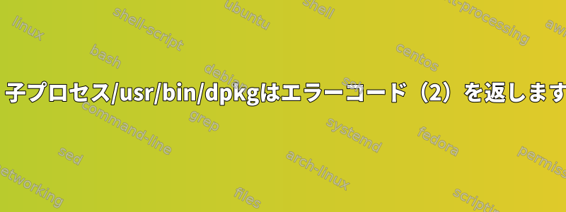 E：子プロセス/usr/bin/dpkgはエラーコード（2）を返します。