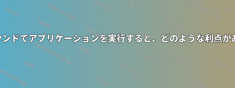 バックグラウンドでアプリケーションを実行すると、どのような利点がありますか？