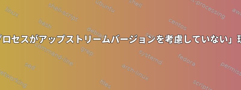 「バックポートプロセスがアップストリームバージョンを考慮していない」理由は何ですか？