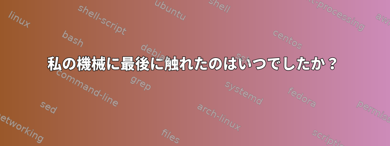 私の機械に最後に触れたのはいつでしたか？