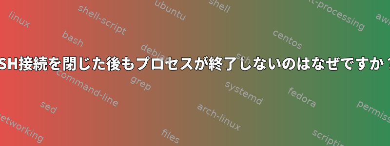 SSH接続を閉じた後もプロセスが終了しないのはなぜですか？