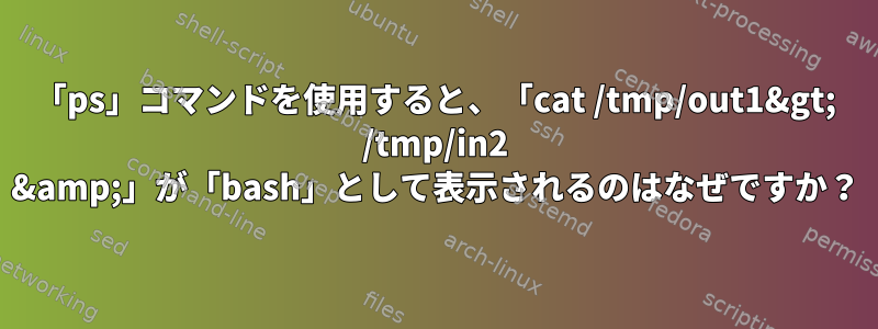 「ps」コマンドを使用すると、「cat /tmp/out1&gt; /tmp/in2 &amp;」が「bash」として表示されるのはなぜですか？