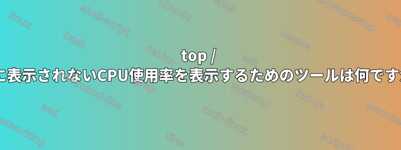 top / sarに表示されないCPU使用率を表示するためのツールは何ですか？