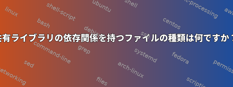 共有ライブラリの依存関係を持つファイルの種類は何ですか？