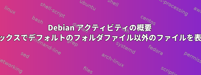 Debian アクティビティの概要 検索ボックスでデフォルトのフォルダファイル以外のファイルを表示する