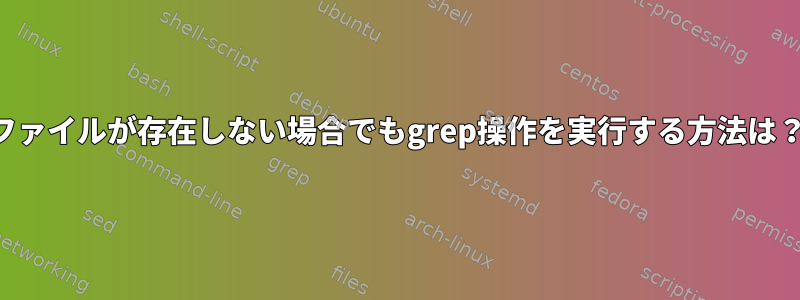 ファイルが存在しない場合でもgrep操作を実行する方法は？