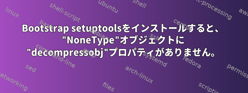 Bootstrap setuptoolsをインストールすると、 "NoneType"オブジェクトに "decompressobj"プロパティがありません。