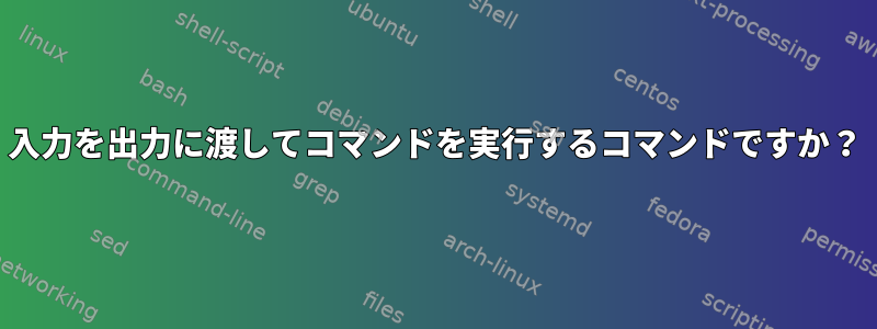 入力を出力に渡してコマンドを実行するコマンドですか？