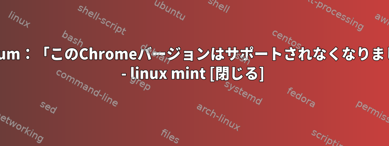 Chromium：「このChromeバージョンはサポートされなくなりました。」 - linux mint [閉じる]