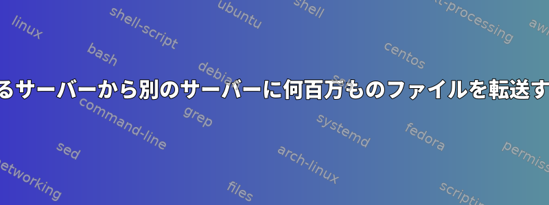 あるサーバーから別のサーバーに何百万ものファイルを転送する