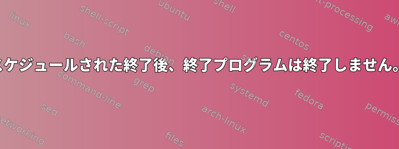 スケジュールされた終了後、終了プログラムは終了しません。