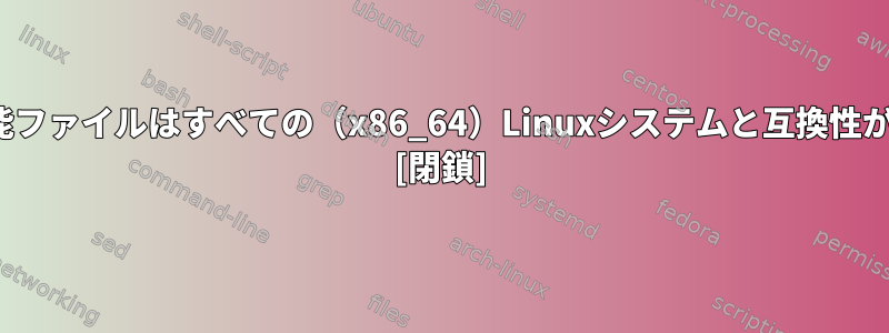 Linux実行可能ファイルはすべての（x86_64）Linuxシステムと互換性がありますか？ [閉鎖]