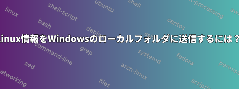 Linux情報をWindowsのローカルフォルダに送信するには？