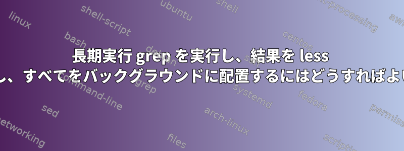 長期実行 grep を実行し、結果を less にパイプし、すべてをバックグラウンドに配置するにはどうすればよいですか?