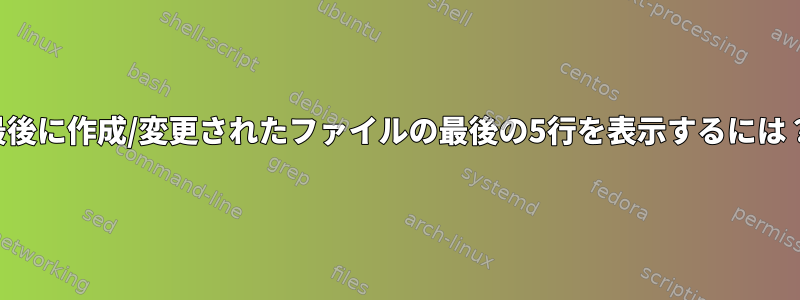 最後に作成/変更されたファイルの最後の5行を表示するには？