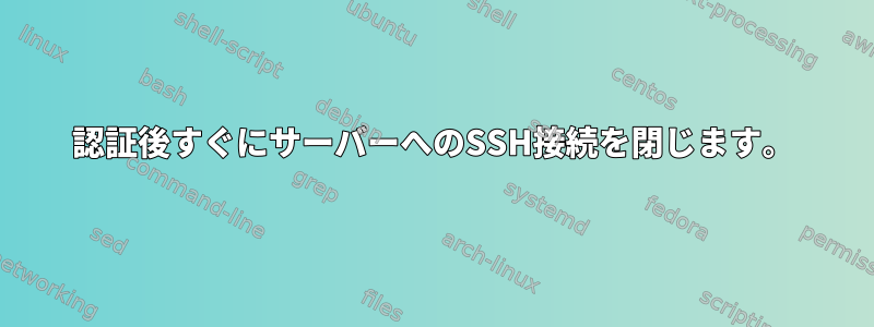 認証後すぐにサーバーへのSSH接続を閉じます。