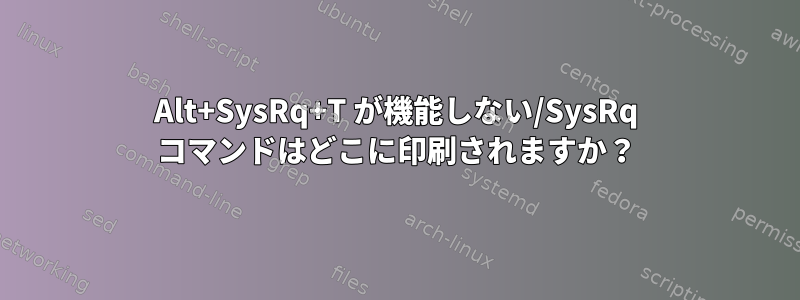 Alt+SysRq+T が機能しない/SysRq コマンドはどこに印刷されますか？