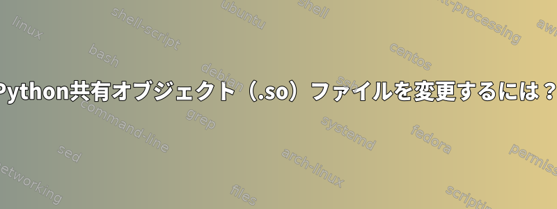 Python共有オブジェクト（.so）ファイルを変更するには？