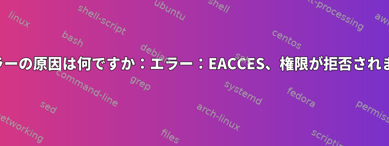 このエラーの原因は何ですか：エラー：EACCES、権限が拒否されました。