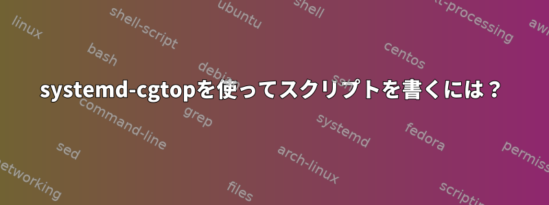 systemd-cgtopを使ってスクリプトを書くには？