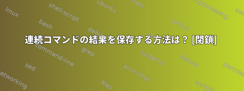 連続コマンドの結果を保存する方法は？ [閉鎖]