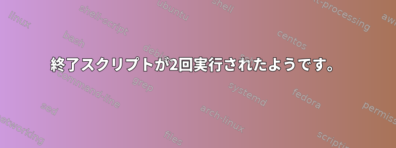 終了スクリプトが2回実行されたようです。