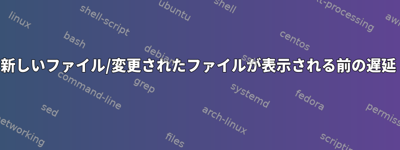 新しいファイル/変更されたファイルが表示される前の遅延