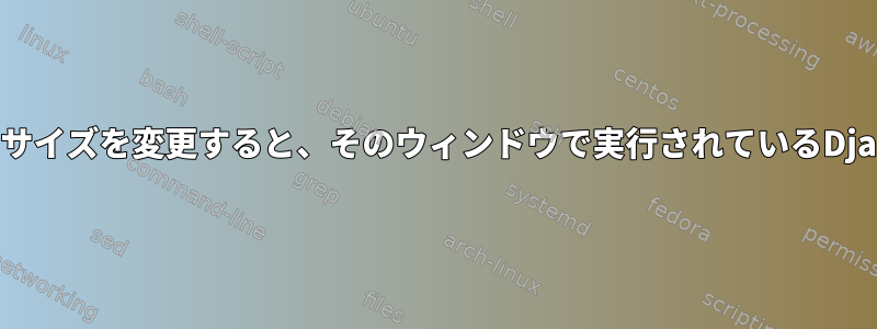 Xtermウィンドウのサイズを変更すると、そのウィンドウで実行されているDjangoが終了します。