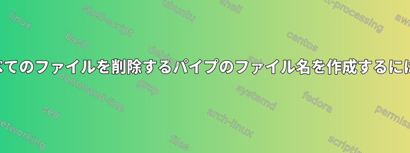 すべてのファイルを削除するパイプのファイル名を作成するには？