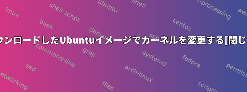 ダウンロードしたUbuntuイメージでカーネルを変更する[閉じる]