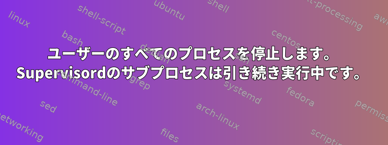 ユーザーのすべてのプロセスを停止します。 Supervisordのサブプロセスは引き続き実行中です。