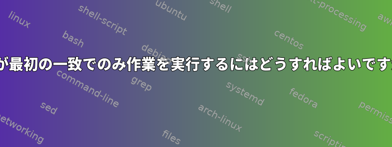 sedが最初の一致でのみ作業を実行するにはどうすればよいですか？