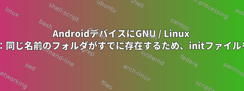 AndroidデバイスにGNU / Linux Debianを統合する：同じ名前のフォルダがすでに存在するため、initファイルを作成できません。