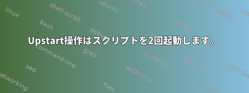 Upstart操作はスクリプトを2回起動します。