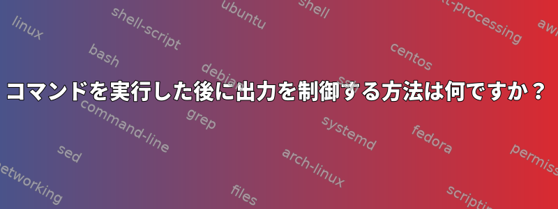 コマンドを実行した後に出力を制御する方法は何ですか？