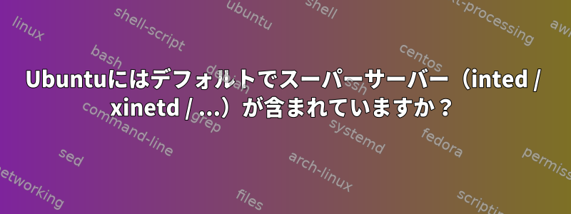 Ubuntuにはデフォルトでスーパーサーバー（inted / xinetd / ...）が含まれていますか？