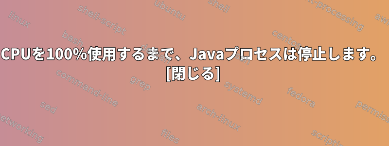 CPUを100％使用するまで、Javaプロセスは停止します。 [閉じる]