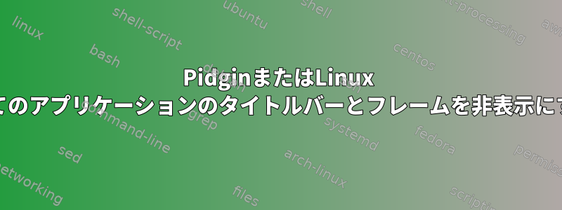 PidginまたはLinux Mintのすべてのアプリケーションのタイトルバーとフレームを非表示にする方法は？