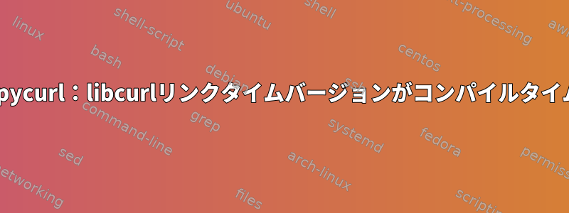 致命的なPythonエラー：pycurl：libcurlリンクタイムバージョンがコンパイルタイムバージョンより前です。