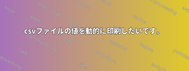 csvファイルの値を動的に印刷したいです。