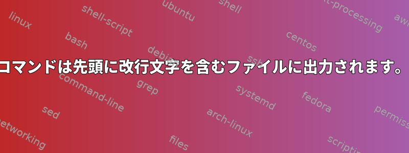 コマンドは先頭に改行文字を含むファイルに出力されます。