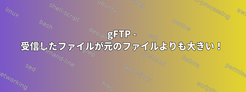 gFTP - 受信したファイルが元のファイルよりも大きい！