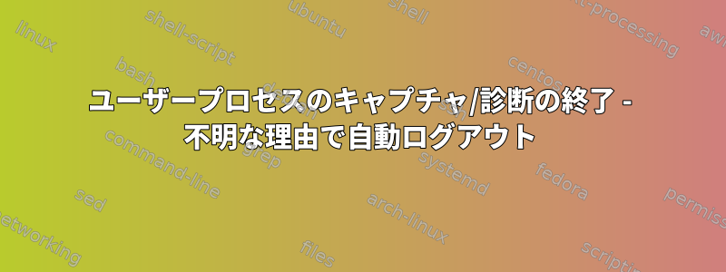 ユーザープロセスのキャプチャ/診断の終了 - 不明な理由で自動ログアウト