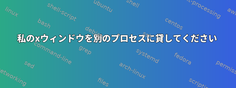 私のxウィンドウを別のプロセスに貸してください